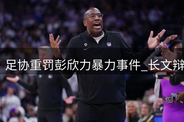 足协重罚彭欣力暴力事件 长文辩解遭官方"打脸